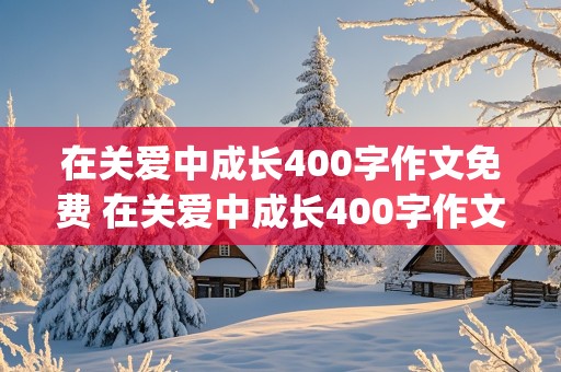 在关爱中成长400字作文免费 在关爱中成长400字作文免费(有具体事例)