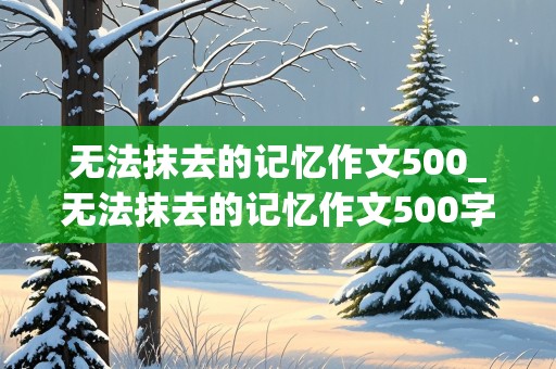 无法抹去的记忆作文500_无法抹去的记忆作文500字