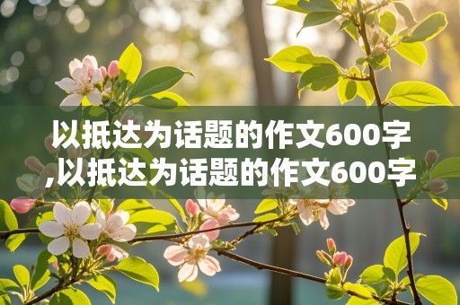 以抵达为话题的作文600字,以抵达为话题的作文600字初中