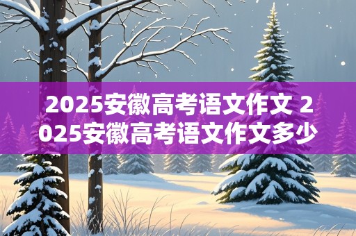 2025安徽高考语文作文 2025安徽高考语文作文多少分