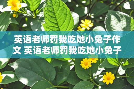 英语老师罚我吃她小兔子作文 英语老师罚我吃她小兔子作文怎么写