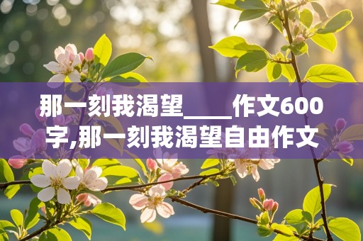 那一刻我渴望____作文600字,那一刻我渴望自由作文600字