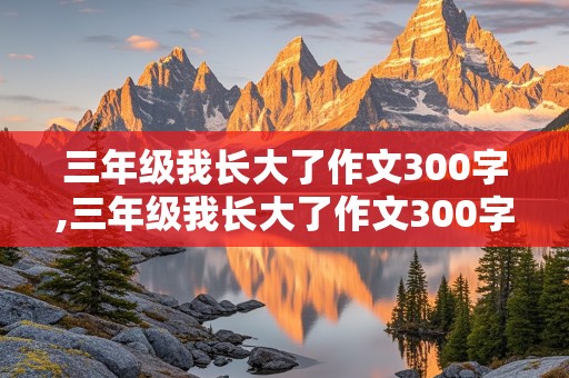 三年级我长大了作文300字,三年级我长大了作文300字左右