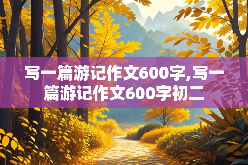 写一篇游记作文600字,写一篇游记作文600字初二