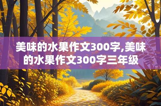 美味的水果作文300字,美味的水果作文300字三年级