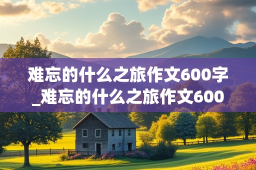 难忘的什么之旅作文600字_难忘的什么之旅作文600字初中作文