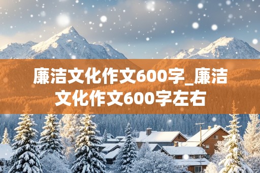 廉洁文化作文600字_廉洁文化作文600字左右