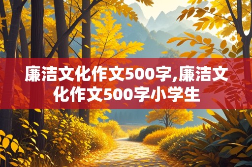 廉洁文化作文500字,廉洁文化作文500字小学生