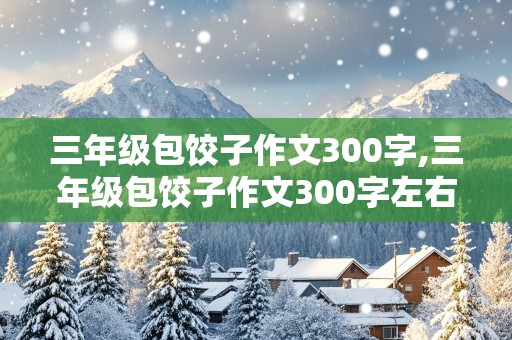 三年级包饺子作文300字,三年级包饺子作文300字左右