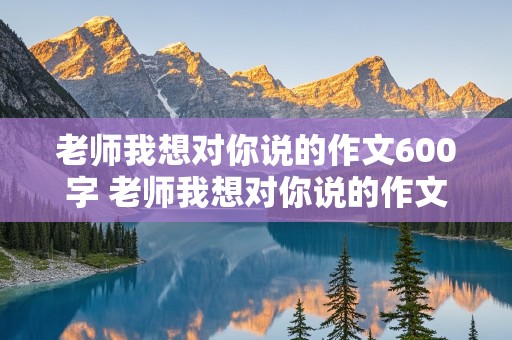 老师我想对你说的作文600字 老师我想对你说的作文600字左右