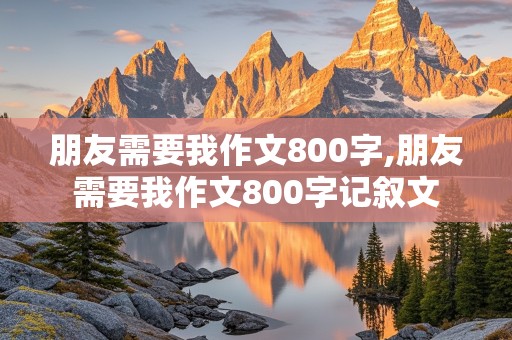 朋友需要我作文800字,朋友需要我作文800字记叙文