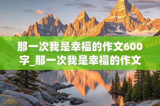 那一次我是幸福的作文600字_那一次我是幸福的作文600字记叙文