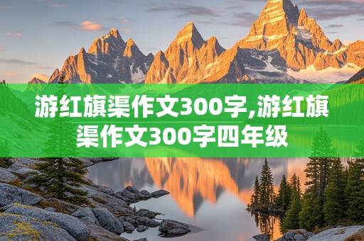 游红旗渠作文300字,游红旗渠作文300字四年级