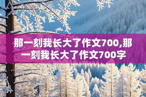 那一刻我长大了作文700,那一刻我长大了作文700字