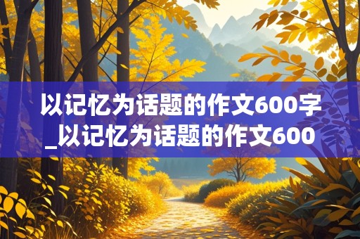 以记忆为话题的作文600字_以记忆为话题的作文600字记叙文