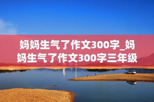 妈妈生气了作文300字_妈妈生气了作文300字三年级