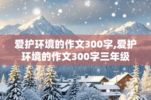 爱护环境的作文300字,爱护环境的作文300字三年级