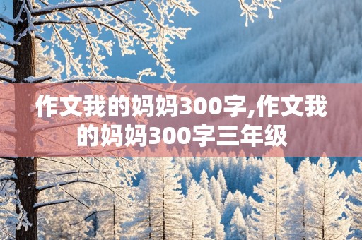 作文我的妈妈300字,作文我的妈妈300字三年级