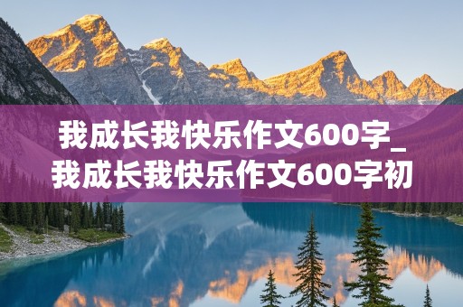 我成长我快乐作文600字_我成长我快乐作文600字初中