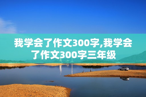 我学会了作文300字,我学会了作文300字三年级