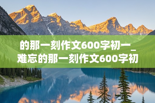 的那一刻作文600字初一_难忘的那一刻作文600字初一