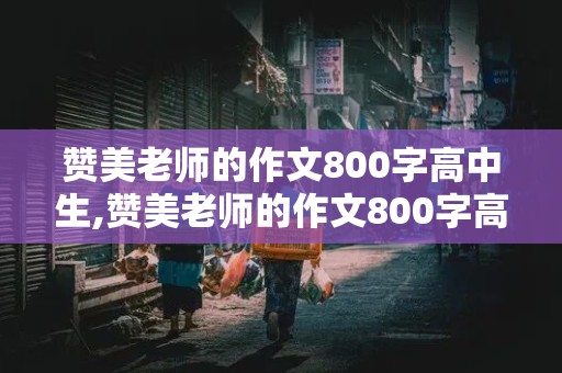 赞美老师的作文800字高中生,赞美老师的作文800字高中生抒情