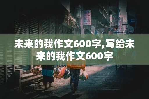 未来的我作文600字,写给未来的我作文600字