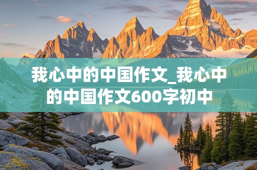 我心中的中国作文_我心中的中国作文600字初中