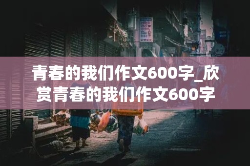 青春的我们作文600字_欣赏青春的我们作文600字