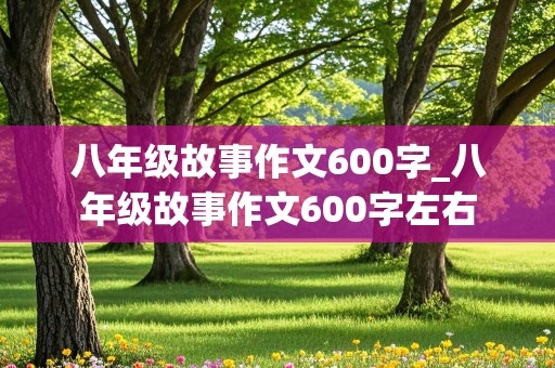 八年级故事作文600字_八年级故事作文600字左右