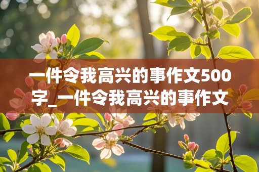 一件令我高兴的事作文500字_一件令我高兴的事作文500字左右