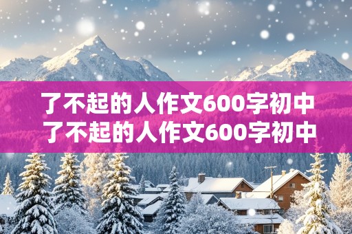 了不起的人作文600字初中 了不起的人作文600字初中写清洁工