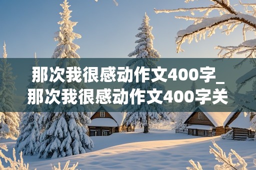 那次我很感动作文400字_那次我很感动作文400字关于朋友