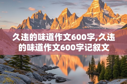 久违的味道作文600字,久违的味道作文600字记叙文