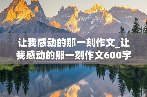 让我感动的那一刻作文_让我感动的那一刻作文600字