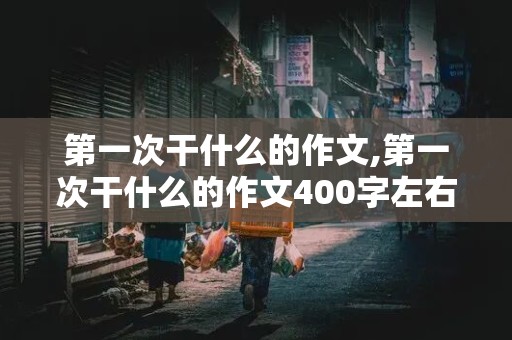 第一次干什么的作文,第一次干什么的作文400字左右