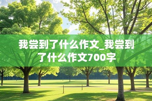 我尝到了什么作文_我尝到了什么作文700字