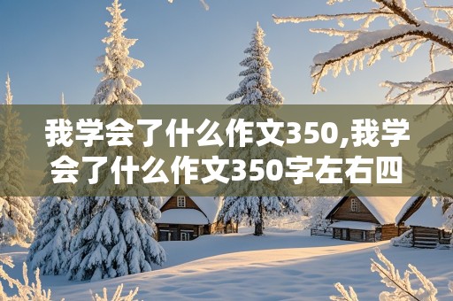 我学会了什么作文350,我学会了什么作文350字左右四年级