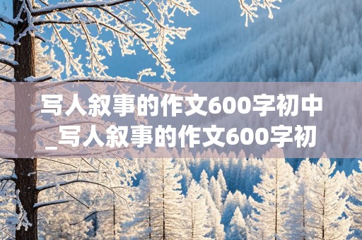 写人叙事的作文600字初中_写人叙事的作文600字初中生