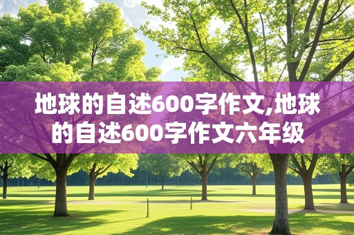 地球的自述600字作文,地球的自述600字作文六年级