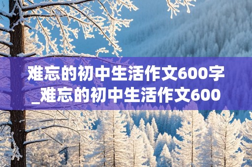 难忘的初中生活作文600字_难忘的初中生活作文600字初三