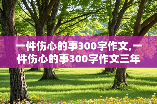 一件伤心的事300字作文,一件伤心的事300字作文三年级