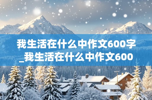 我生活在什么中作文600字_我生活在什么中作文600字以上