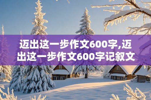 迈出这一步作文600字,迈出这一步作文600字记叙文