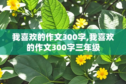 我喜欢的作文300字,我喜欢的作文300字三年级