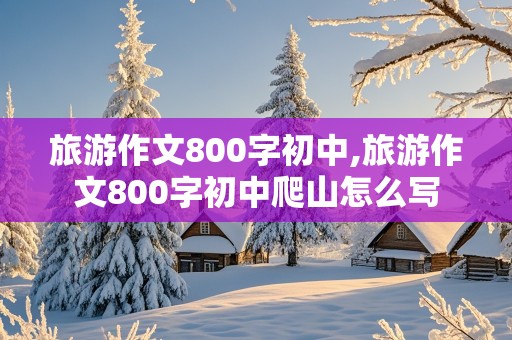 旅游作文800字初中,旅游作文800字初中爬山怎么写