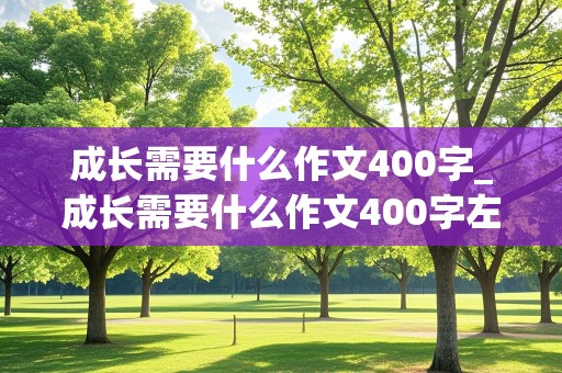 成长需要什么作文400字_成长需要什么作文400字左右