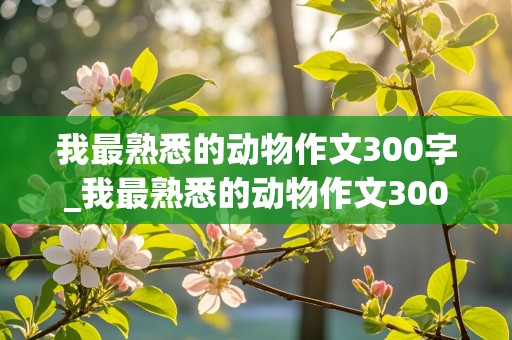 我最熟悉的动物作文300字_我最熟悉的动物作文300字左右