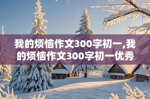 我的烦恼作文300字初一,我的烦恼作文300字初一优秀作文