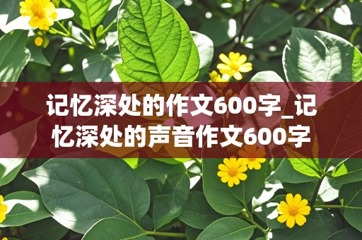 记忆深处的作文600字_记忆深处的声音作文600字